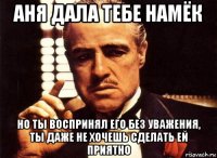 аня дала тебе намёк но ты воспринял его без уважения, ты даже не хочешь сделать ей приятно