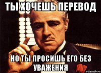 ты хочешь перевод но ты просишь его без уважения