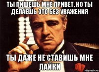 ты пишешь мне привет, но ты делаешь это без уважения ты даже не ставишь мне лайки