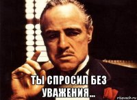  ты спросил без уважения...