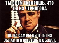 ты всем говоришь, что ты из чернигова но на самом деле ты из области и живешь в общаге