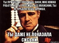 ты пришел и говоришь: анон, мне нужна работа. но ты просишь без уважения, ты не предлагаешь дружбу, ты даже не показала сиськи.