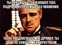 ты просишь чтоб я нашел тебе подругу, но просишь без уважения, ты не предлагаешь мне дружбу, ты даже не зовешь меня крестным