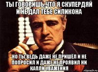 ты говоришь,что я скупердяй и не дал тебе силикона но ты ведь даже не пришёл и не попросил и даже не проявил ни капли уважения