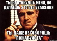 ты критикуешь меня, но делаешь это без уважения ты даже не говоришь "пожалуйста"