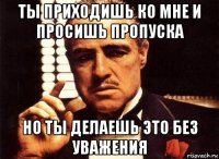 ты приходишь ко мне и просишь пропуска но ты делаешь это без уважения