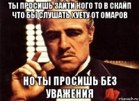 ты просишь зайти кого то в скайп что бы слушать хуету от омаров но ты просишь без уважения