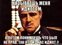 называешь меня идиотом а потом понимаешь что был не прав, так кто из нас идиот ?