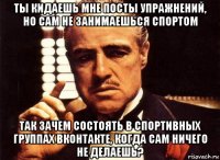 ты кидаешь мне посты упражнений, но сам не занимаешься спортом так зачем состоять в спортивных группах вконтакте, когда сам ничего не делаешь?