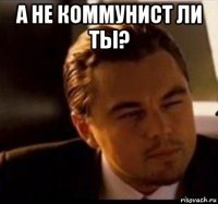 а не коммунист ли ты? 