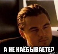  а не наёбываете?