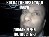 когда говорят "иди нахуй" ломай меня полностью