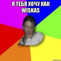 я тебя хочу как wiskas 