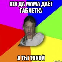 когда мама даёт таблетку а ты такой