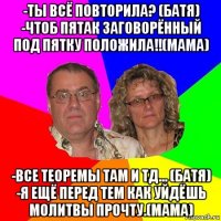 -ты всё повторила? (батя) -чтоб пятак заговорённый под пятку положила!!(мама) -все теоремы там и тд... (батя) -я ещё перед тем как уйдёшь молитвы прочту.(мама)