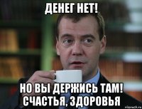 денег нет! но вы держись там! счастья, здоровья