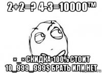 2+2=? 4-3=10000™ ×_× скидка-100% стоит 10_999_999$ брать или нет