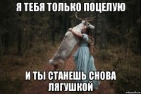 я тебя только поцелую и ты станешь снова лягушкой