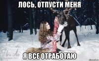 лось, отпусти меня я все отработаю