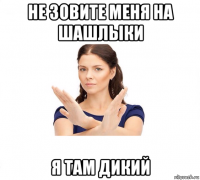 не зовите меня на шашлыки я там дикий