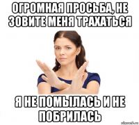 огромная просьба, не зовите меня трахаться я не помылась и не побрилась