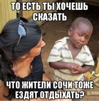 то есть ты хочешь сказать что жители сочи тоже ездят отдыхать?