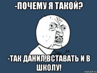 -почему я такой? -так данил,вставать и в школу!