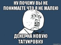 ну почему вы не понимаете что я не жалею денег на новую татуировку