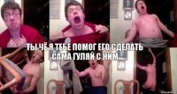 ты чё я тебе помог его сделать сама гуляй с ним