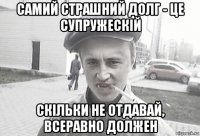 самий страшний долг - це супружескій скільки не отдавай, всеравно должен