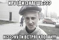 иру (ди)знаешь??? ні???ну ти встряг хлопак!!!