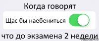 Когда говорят Щас бы наебениться что до экзамена 2 недели