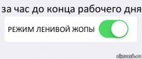 за час до конца рабочего дня РЕЖИМ ЛЕНИВОЙ ЖОПЫ 