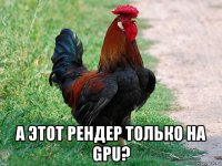  а этот рендер только на gpu?