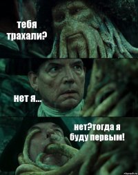 тебя трахали? нет я... нет?тогда я буду первым!