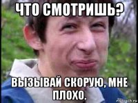 что смотришь? вызывай скорую, мне плохо.