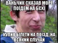 ваньчик сказав море поїдем на бєхі купив білети на поїзд..на всякий случай