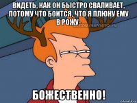 видеть, как он быстро сваливает, потому что боится, что я плюну ему в рожу- божественно!