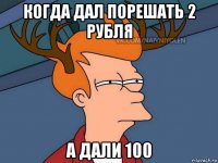 когда дал порешать 2 рубля а дали 100