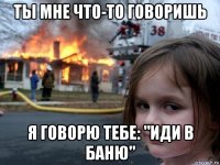 ты мне что-то говоришь я говорю тебе: "иди в баню"