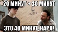 20 минут + 20 минут это 40 минут, карл!