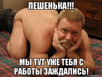 лешенька!!! мы тут уже тебя с работы заждались!