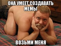 она умеет создавать мемы возьми меня