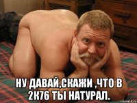  ну давай,скажи ,что в 2к76 ты натурал.