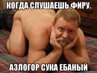 когда слушаешь фиру. азлогор сука ебаный