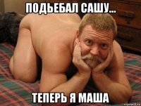 подьебал сашу... теперь я маша