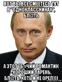 вот вы все смеетесь тут в "одноклассниках", бл@ть а этот еб#чий романтик - хороший парень, бл@ть, хоть и не орел)))