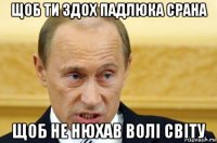 щоб ти здох падлюка срана щоб не нюхав волі світу