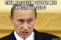 сука, ты зачем забрал мое кресло yh-330 ? 