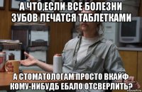 а что,если все болезни зубов лечатся таблетками а стоматологам просто вкайф кому-нибудб ебало отсверлить?